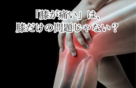 「膝が痛い」は、 膝だけの問題じゃない？